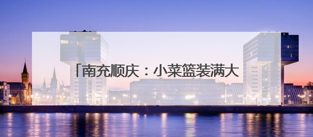 南充顺庆：小菜篮装满大民生 产业链拓宽致富路