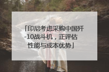 印尼考虑采购中国歼-10战斗机，正评估性能与成本优势