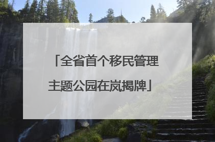 全省首个移民管理主题公园在岚揭牌