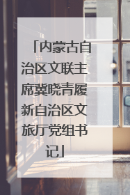 内蒙古自治区文联主席冀晓青履新自治区文旅厅党组书记