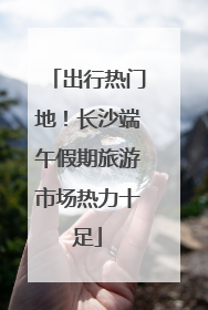 出行热门地！长沙端午假期旅游市场热力十足