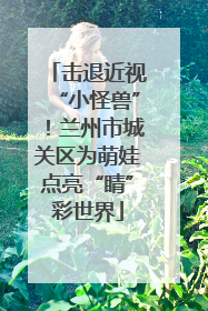 击退近视“小怪兽”！兰州市城关区为萌娃点亮“睛”彩世界