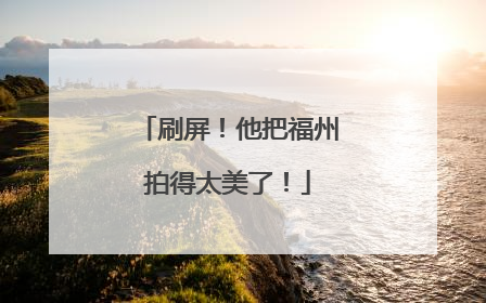 刷屏！他把福州拍得太美了！