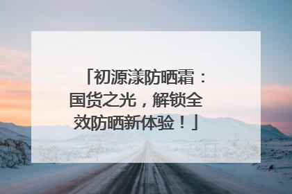 初源漾防晒霜：国货之光，解锁全效防晒新体验！