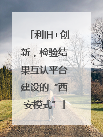 利旧+创新，检验结果互认平台建设的“西安模式”