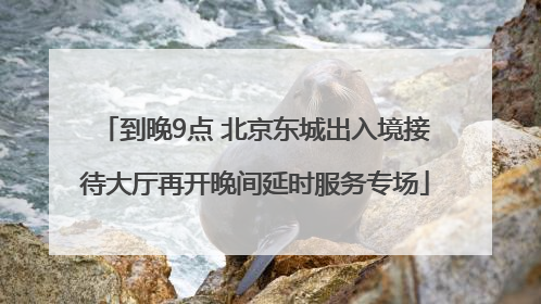 到晚9点 北京东城出入境接待大厅再开晚间延时服务专场