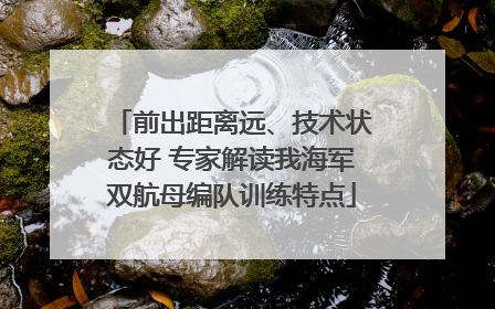 前出距离远、技术状态好 专家解读我海军双航母编队训练特点