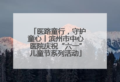 医路童行，守护童心丨滨州市中心医院庆祝“六一”儿童节系列活动