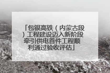 包银高铁（内蒙古段）工程建设迈入新阶段 牵引供电首件工程顺利通过验收评估