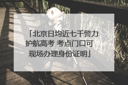 北京日均近七千警力护航高考 考点门口可现场办理身份证明