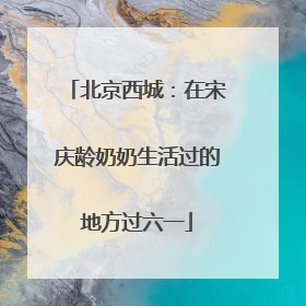北京西城：在宋庆龄奶奶生活过的地方过六一