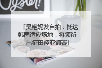 吴艳妮发自拍：抵达韩国适应场地，将领衔出征田径亚锦赛