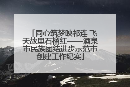 同心筑梦映祁连 飞天故里石榴红——酒泉市民族团结进步示范市创建工作纪实