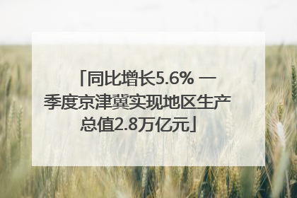 同比增长5.6% 一季度京津冀实现地区生产总值2.8万亿元