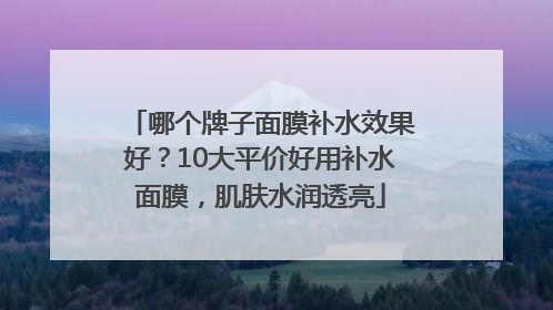 哪个牌子面膜补水效果好？10大平价好用补水面膜，肌肤水润透亮