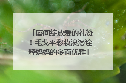 唇间绽放爱的礼赞！毛戈平彩妆浪漫诠释妈妈的多面优雅