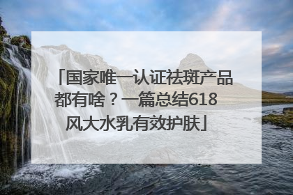 国家唯一认证祛斑产品都有啥？一篇总结618风大水乳有效护肤
