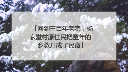 回到三百年老宅，杨家堂村原住民把童年的乡愁开成了民宿