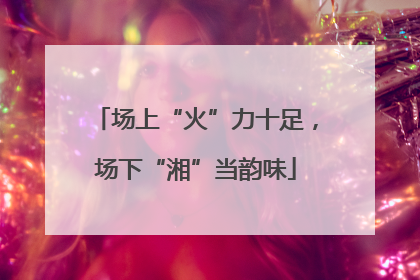 场上“火”力十足，场下“湘”当韵味