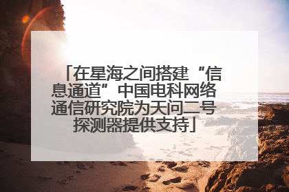 在星海之间搭建“信息通道”中国电科网络通信研究院为天问二号探测器提供支持