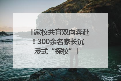 家校共育双向奔赴！300余名家长沉浸式“探校”