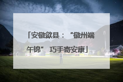 安徽歙县：“徽州端午锦” 巧手寄安康