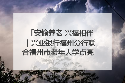 安愉养老 兴福相伴｜兴业银行福州分行联合福州市老年大学点亮安愉文化生活
