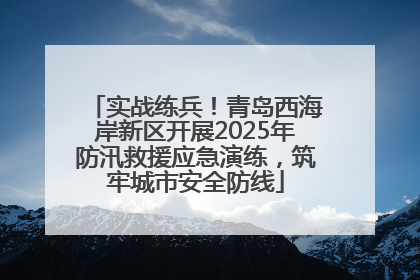 实战练兵！青岛西海岸新区开展2025年防汛救援应急演练，筑牢城市安全防线