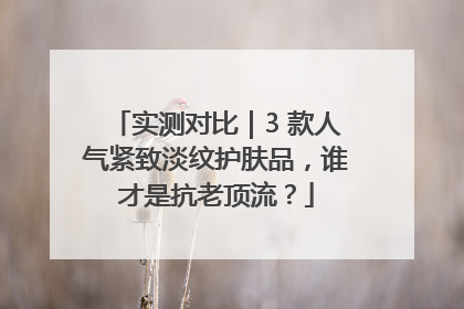 实测对比｜3 款人气紧致淡纹护肤品，谁才是抗老顶流？