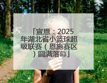 宣恩：2025年湖北省小篮球超级联赛（恩施赛区）圆满落幕