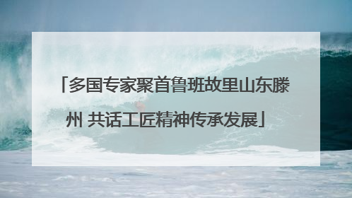 多国专家聚首鲁班故里山东滕州 共话工匠精神传承发展