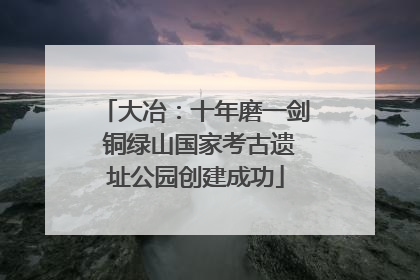 大冶：十年磨一剑 铜绿山国家考古遗址公园创建成功