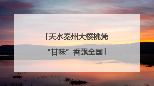 天水秦州大樱桃凭“甘味”香飘全国