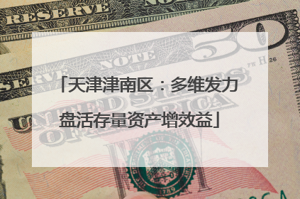 天津津南区：多维发力盘活存量资产增效益