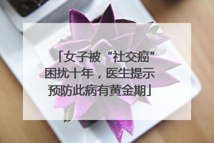 女子被“社交癌”困扰十年，医生提示预防此病有黄金期