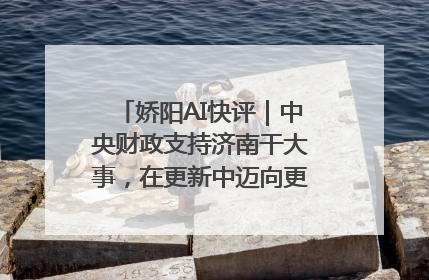 娇阳AI快评｜中央财政支持济南干大事，在更新中迈向更“新”的未来