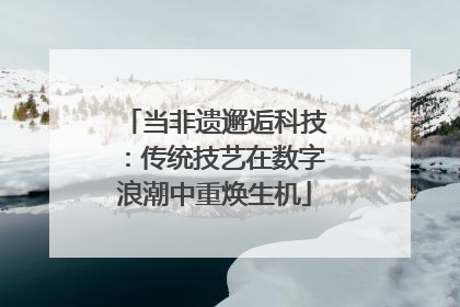 当非遗邂逅科技：传统技艺在数字浪潮中重焕生机