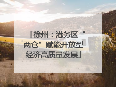 徐州：港务区“两仓”赋能开放型经济高质量发展