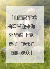 山西高平戏曲课堂迎来海外华媒 上党梆子“圈粉”国际观众