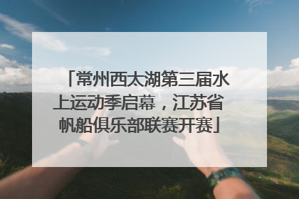 常州西太湖第三届水上运动季启幕，江苏省帆船俱乐部联赛开赛