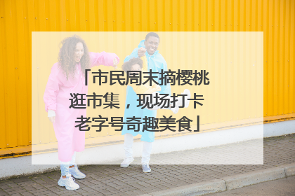 市民周末摘樱桃逛市集，现场打卡老字号奇趣美食