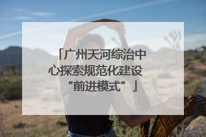 广州天河综治中心探索规范化建设“前进模式”