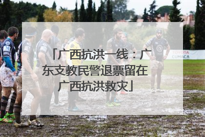 广西抗洪一线：广东支教民警退票留在广西抗洪救灾