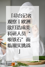 总台记者观察丨欧洲欲打造成美科研人员“吸铁石”面临现实挑战
