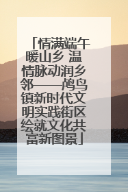 情满端午暖山乡 温情脉动润乡邻——鸬鸟镇新时代文明实践街区绘就文化共富新图景