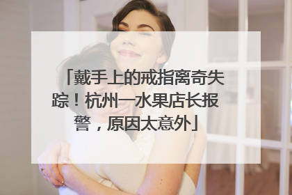 戴手上的戒指离奇失踪！杭州一水果店长报警，原因太意外