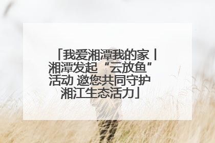 我爱湘潭我的家丨湘潭发起“云放鱼”活动 邀您共同守护湘江生态活力