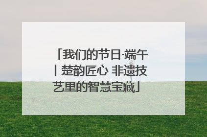 我们的节日·端午丨楚韵匠心 非遗技艺里的智慧宝藏