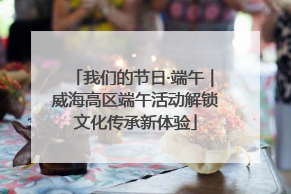 我们的节日·端午｜威海高区端午活动解锁文化传承新体验