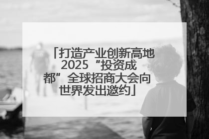 打造产业创新高地 2025“投资成都”全球招商大会向世界发出邀约